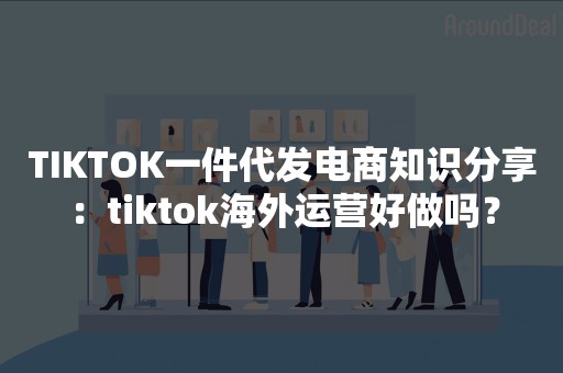 TIKTOK一件代发电商知识分享：tiktok海外运营好做吗？