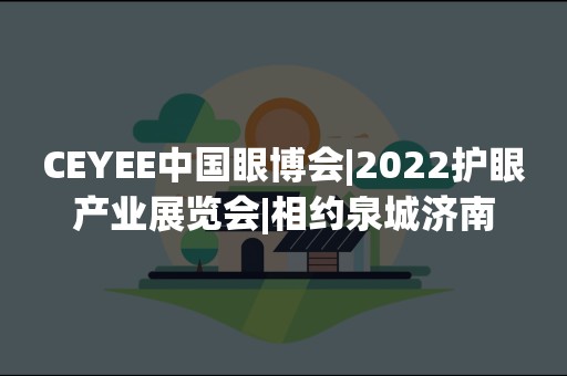 CEYEE中国眼博会|2022护眼产业展览会|相约泉城济南