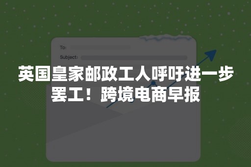 英国皇家邮政工人呼吁进一步罢工！跨境电商早报