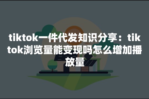 tiktok一件代发知识分享：tiktok浏览量能变现吗怎么增加播放量