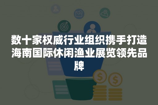 数十家权威行业组织携手打造海南国际休闲渔业展览领先品牌
