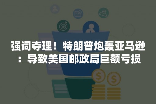 强词夺理！特朗普炮轰亚马逊：导致美国邮政局巨额亏损