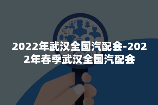 2022年武汉全国汽配会-2022年春季武汉全国汽配会