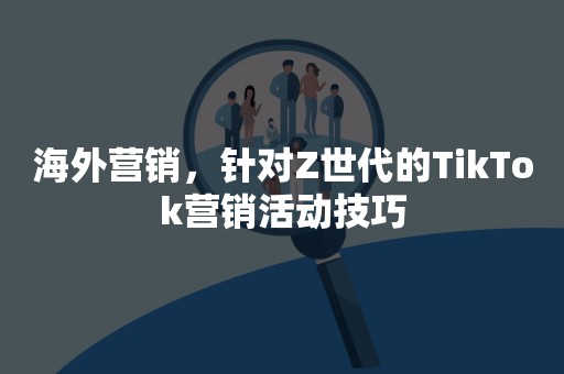 海外营销，针对Z世代的TikTok营销活动技巧