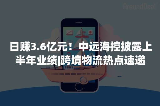 日赚3.6亿元！中远海控披露上半年业绩|跨境物流热点速递