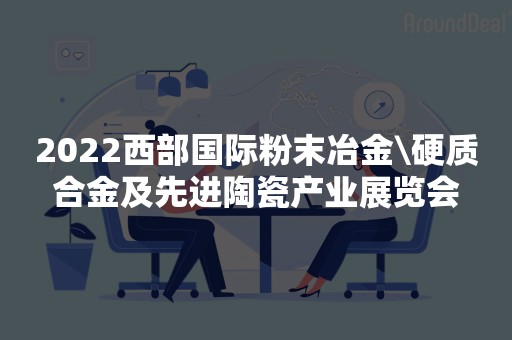 2022西部国际粉末冶金\硬质合金及先进陶瓷产业展览会