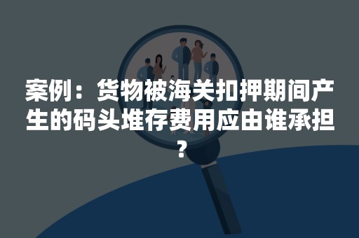 案例：货物被海关扣押期间产生的码头堆存费用应由谁承担？