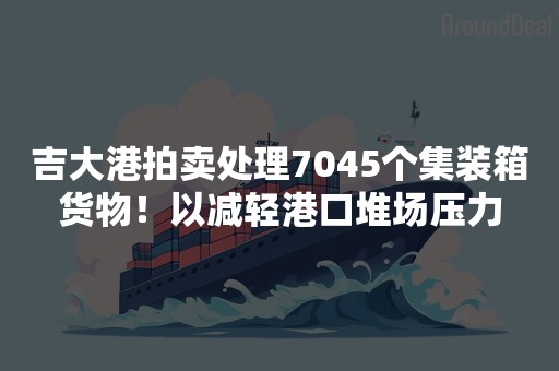 吉大港拍卖处理7045个集装箱货物！以减轻港口堆场压力