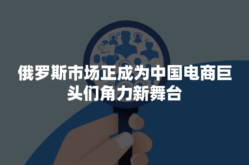 俄罗斯市场正成为中国电商巨头们角力新舞台