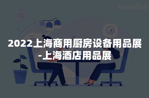 2022上海商用厨房设备用品展-上海酒店用品展