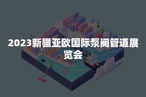 2023新疆亚欧国际泵阀管道展览会