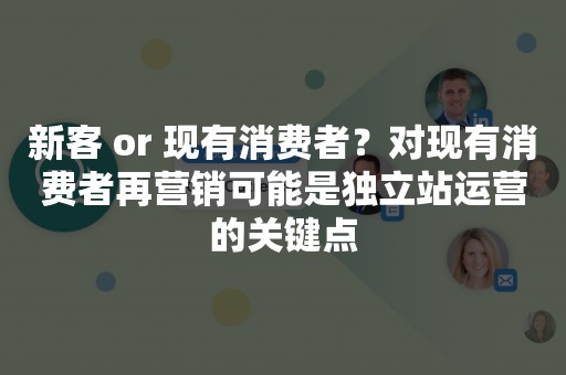 新客 or 现有消费者？对现有消费者再营销可能是独立站运营的关键点
