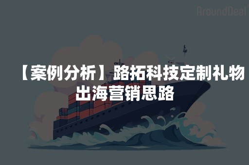 【案例分析】路拓科技定制礼物出海营销思路
