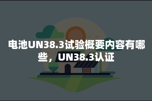 电池UN38.3试验概要内容有哪些，UN38.3认证