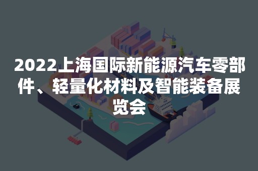 2022上海国际新能源汽车零部件、轻量化材料及智能装备展览会