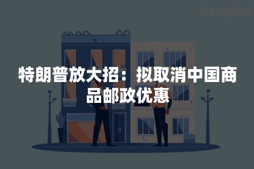 特朗普放大招：拟取消中国商品邮政优惠