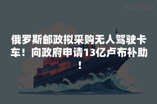 俄罗斯邮政拟采购无人驾驶卡车！向政府申请13亿卢布补助！