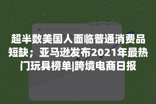 超半数美国人面临普通消费品短缺；亚马逊发布2021年最热门玩具榜单|跨境电商日报
