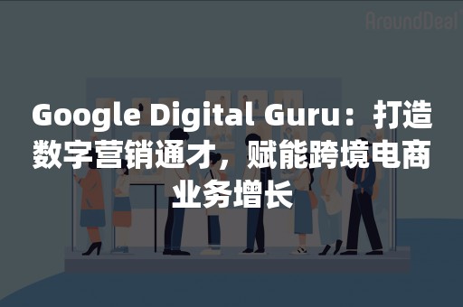 Google Digital Guru：打造数字营销通才，赋能跨境电商业务增长