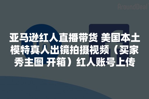 亚马逊红人直播带货 美国本土模特真人出镜拍摄视频（买家秀主图 开箱）红人账号上传