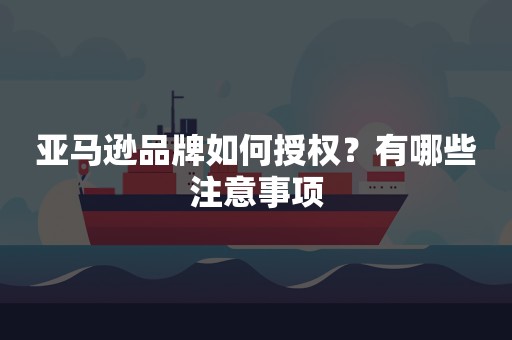 亚马逊品牌如何授权？有哪些注意事项