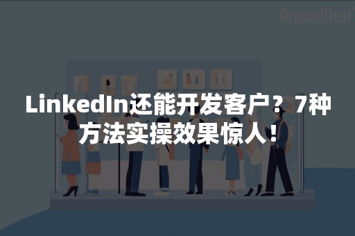 LinkedIn还能开发客户？7种方法实操效果惊人！
