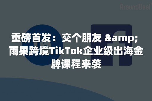 重磅首发：交个朋友 & 雨果跨境TikTok企业级出海金牌课程来袭