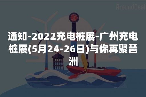通知-2022充电桩展-广州充电桩展(5月24-26日)与你再聚琶洲