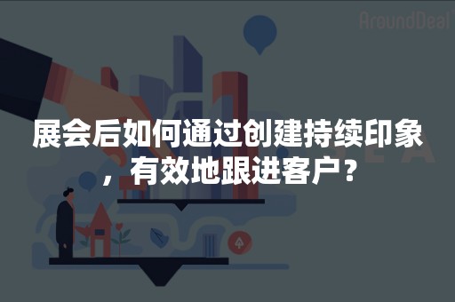 展会后如何通过创建持续印象，有效地跟进客户？