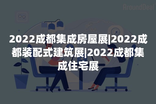 2022成都集成房屋展|2022成都装配式建筑展|2022成都集成住宅展