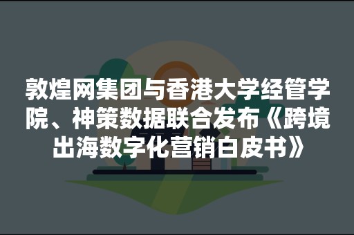敦煌网集团与香港大学经管学院、神策数据联合发布《跨境出海数字化营销白皮书》