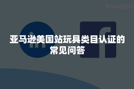 亚马逊美国站玩具类目认证的常见问答