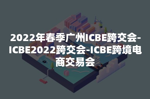 2022年春季广州ICBE跨交会-ICBE2022跨交会-ICBE跨境电商交易会