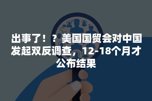 出事了！？美国国贸会对中国发起双反调查，12-18个月才公布结果