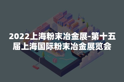 2022上海粉末冶金展-第十五届上海国际粉末冶金展览会