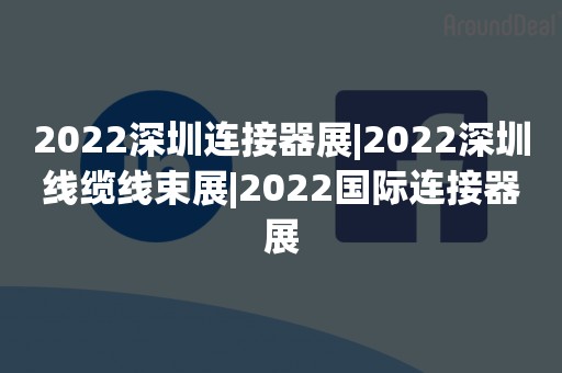 2022深圳连接器展|2022深圳线缆线束展|2022国际连接器展