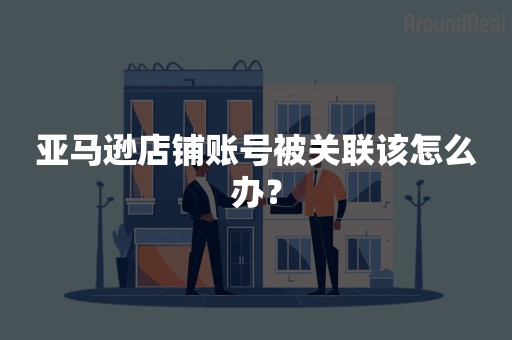 亚马逊店铺账号被关联该怎么办？