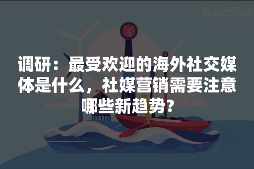 调研：最受欢迎的海外社交媒体是什么，社媒营销需要注意哪些新趋势？