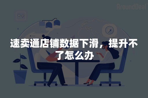 速卖通店铺数据下滑，提升不了怎么办