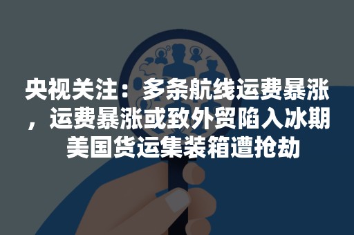 央视关注：多条航线运费暴涨，运费暴涨或致外贸陷入冰期  美国货运集装箱遭抢劫
