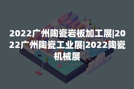 2022广州陶瓷岩板加工展|2022广州陶瓷工业展|2022陶瓷机械展