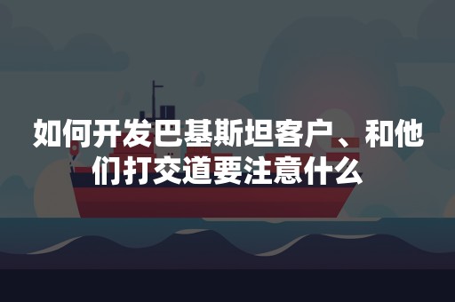 如何开发巴基斯坦客户、和他们打交道要注意什么