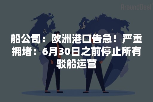船公司：欧洲港口告急！严重拥堵：6月30日之前停止所有驳船运营