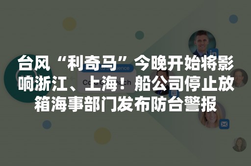 台风“利奇马”今晚开始将影响浙江、上海！船公司停止放箱海事部门发布防台警报