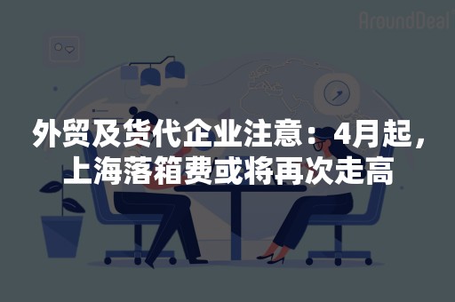 外贸及货代企业注意：4月起，上海落箱费或将再次走高