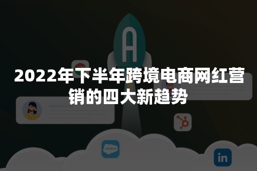 2022年下半年跨境电商网红营销的四大新趋势