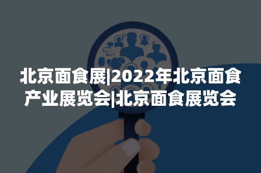 北京面食展|2022年北京面食产业展览会|北京面食展览会