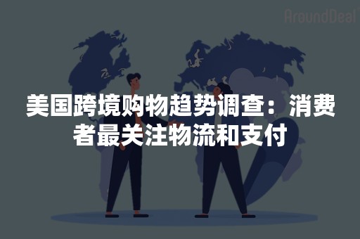 美国跨境购物趋势调查：消费者最关注物流和支付