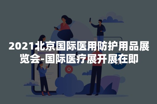 2021北京国际医用防护用品展览会-国际医疗展开展在即