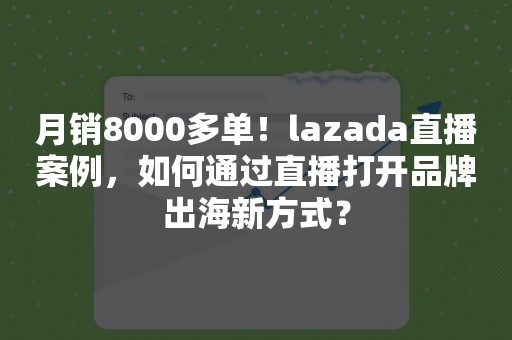 月销8000多单！lazada直播案例，如何通过直播打开品牌出海新方式？